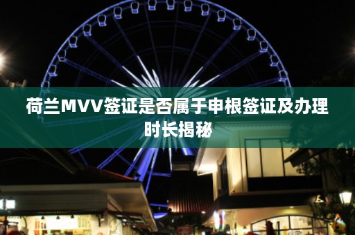 荷兰MVV签证是否属于申根签证及办理时长揭秘