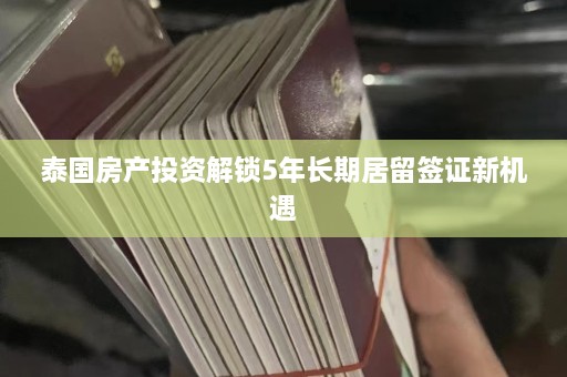 泰国房产投资解锁5年长期居留签证新机遇