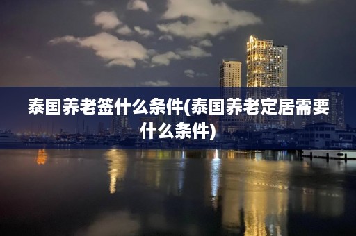 泰国养老签什么条件(泰国养老定居需要什么条件)