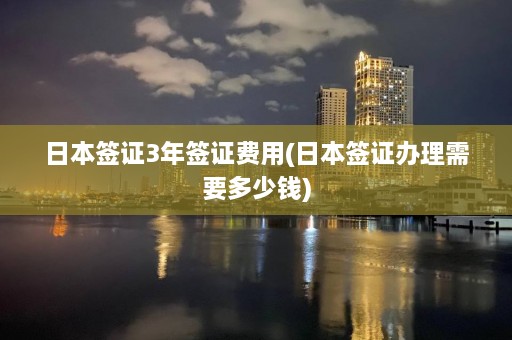 日本签证3年签证费用(日本签证办理需要多少钱)