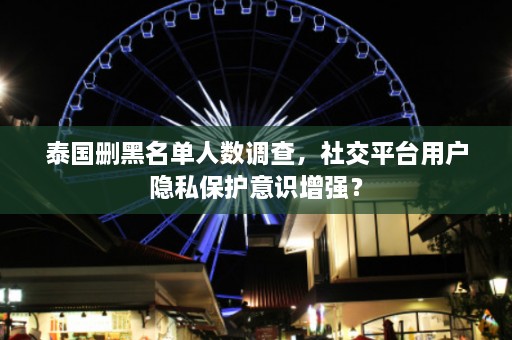 泰国删黑名单人数调查，社交平台用户隐私保护意识增强？