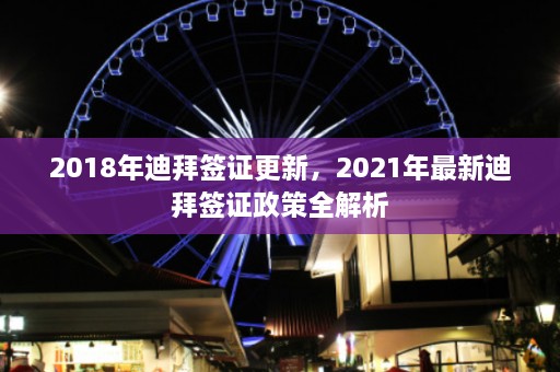 2018年迪拜签证更新，2021年最新迪拜签证政策全解析