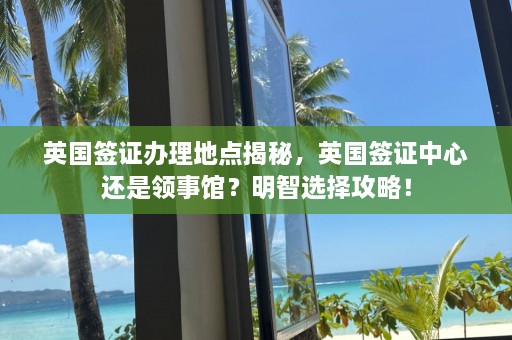 英国签证办理地点揭秘，英国签证中心还是领事馆？明智选择攻略！