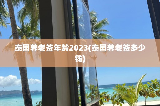 泰国养老签年龄2023(泰国养老签多少钱)