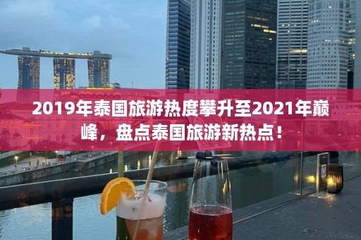 2019年泰国旅游热度攀升至2021年巅峰，盘点泰国旅游新热点！