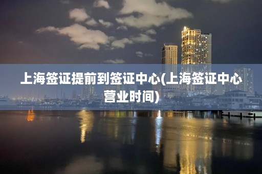 上海签证提前到签证中心(上海签证中心营业时间)