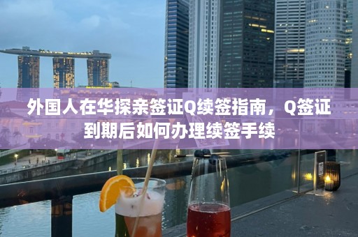 外国人在华探亲签证Q续签指南，Q签证到期后如何办理续签手续