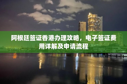 阿根廷签证香港办理攻略，电子签证费用详解及申请流程