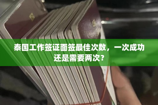 泰国工作签证面签最佳次数，一次成功还是需要两次？