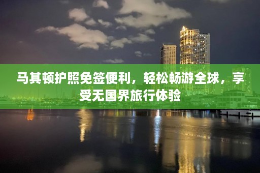 马其顿护照免签便利，轻松畅游全球，享受无国界旅行体验