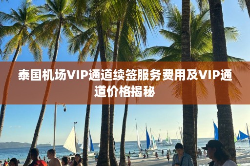 泰国机场VIP通道续签服务费用及VIP通道价格揭秘