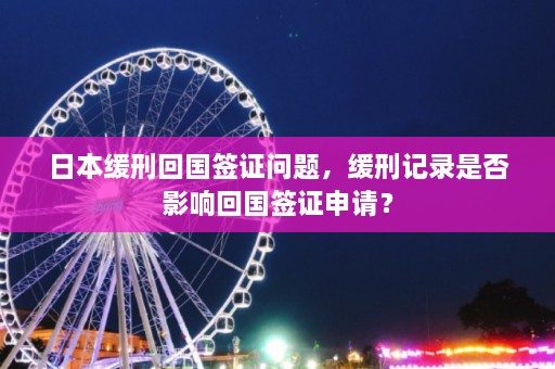 日本缓刑回国签证问题，缓刑记录是否影响回国签证申请？