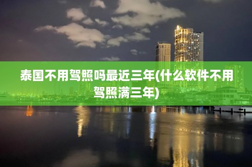 泰国不用驾照吗最近三年(什么软件不用驾照满三年)