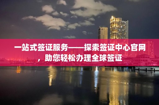 一站式签证服务——探索签证中心官网，助您轻松办理全球签证