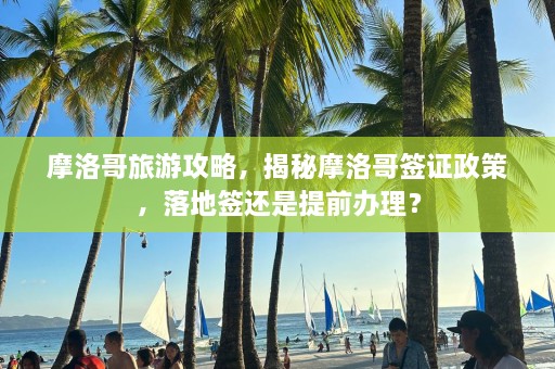 摩洛哥旅游攻略，揭秘摩洛哥签证政策，落地签还是提前办理？