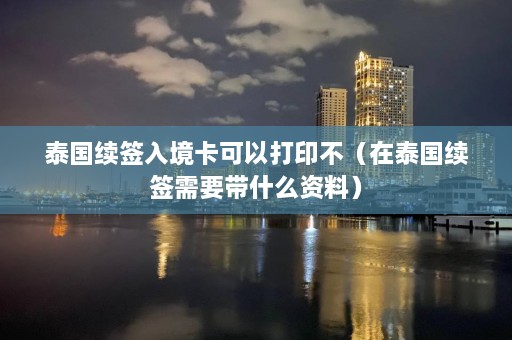 泰国续签入境卡可以打印不（在泰国续签需要带什么资料）  第1张