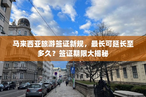 马来西亚旅游签证新规，最长可延长至多久？签证期限大揭秘