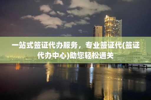 一站式签证代办服务，专业签证代(签证代办中心)助您轻松通关