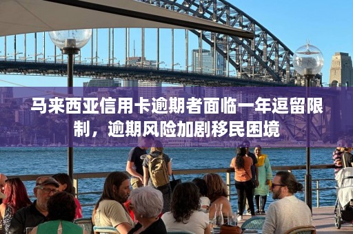 马来西亚信用卡逾期者面临一年逗留限制，逾期风险加剧移民困境