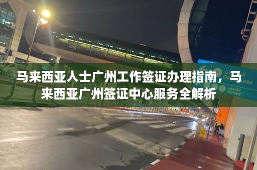 马来西亚人士广州工作签证办理指南，马来西亚广州签证中心服务全解析