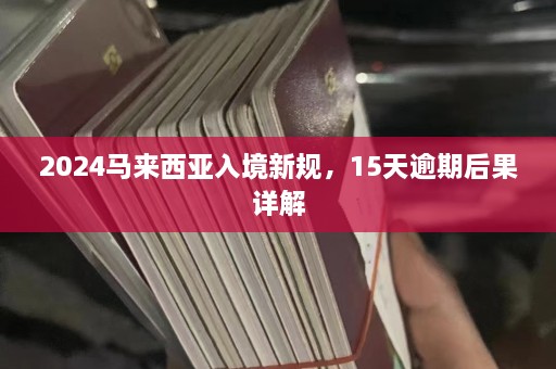 2024马来西亚入境新规，15天逾期后果详解