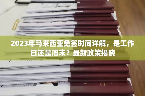 2023年马来西亚免签时间详解，是工作日还是周末？最新政策揭晓