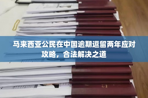 马来西亚公民在中国逾期逗留两年应对攻略，合法解决之道