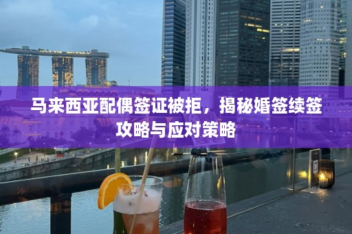 马来西亚配偶签证被拒，揭秘婚签续签攻略与应对策略