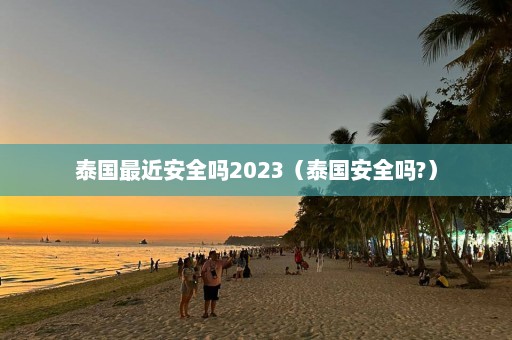 泰国最近安全吗2023（泰国安全吗?）