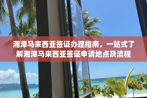 湘潭马来西亚签证办理指南，一站式了解湘潭马来西亚签证申请地点及流程