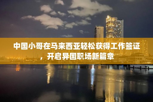 中国小哥在马来西亚轻松获得工作签证，开启异国职场新篇章