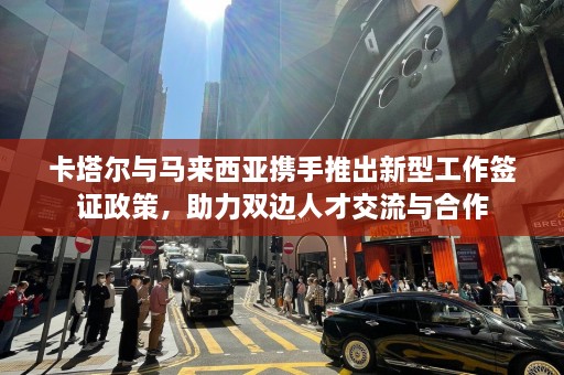 卡塔尔与马来西亚携手推出新型工作签证政策，助力双边人才交流与合作