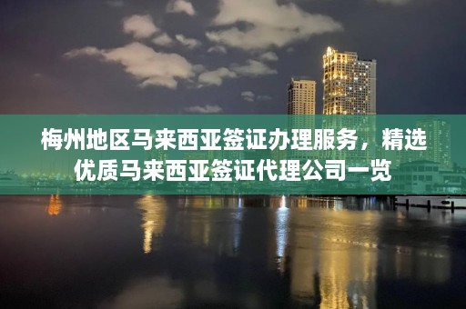 梅州地区马来西亚签证办理服务，精选优质马来西亚签证代理公司一览