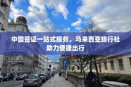 中国签证一站式服务，马来西亚旅行社助力便捷出行