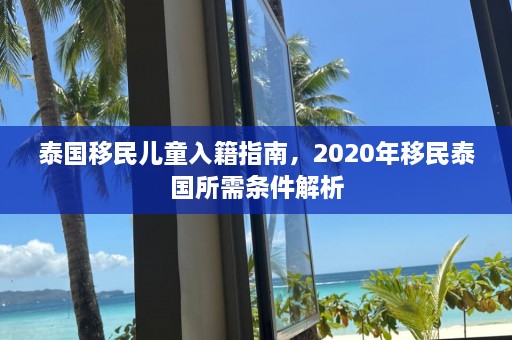 泰国移民儿童入籍指南，2020年移民泰国所需条件解析