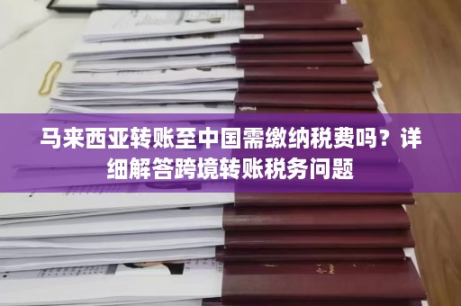 马来西亚转账至中国需缴纳税费吗？详细解答跨境转账税务问题