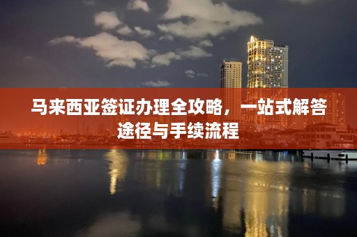 马来西亚签证办理全攻略，一站式解答途径与手续流程