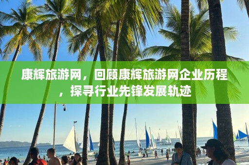 康辉旅游网，回顾康辉旅游网企业历程，探寻行业先锋发展轨迹