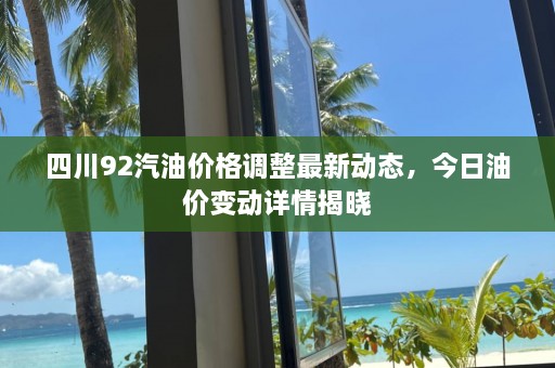 四川92汽油价格调整最新动态，今日油价变动详情揭晓