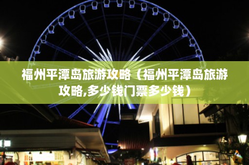 福州平潭岛旅游攻略（福州平潭岛旅游攻略,多少钱门票多少钱）