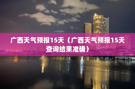 广西天气预报15天（广西天气预报15天查询结果准确）