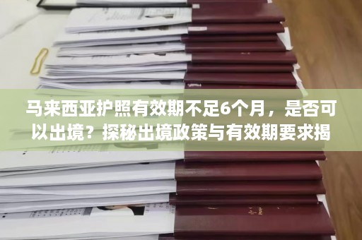 马来西亚护照有效期不足6个月，是否可以出境？探秘出境政策与有效期要求揭秘