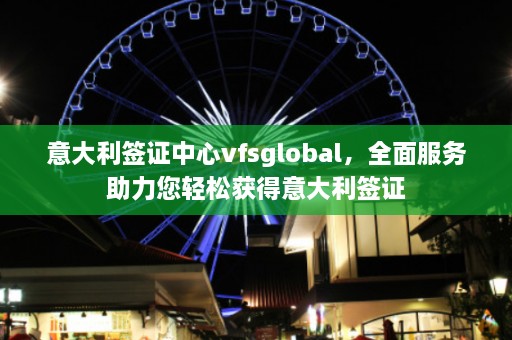 意大利签证中心vfsglobal，全面服务助力您轻松获得意大利签证