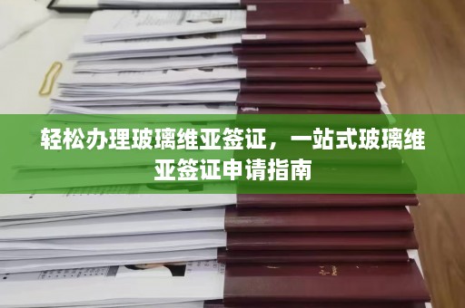 轻松办理玻璃维亚签证，一站式玻璃维亚签证申请指南