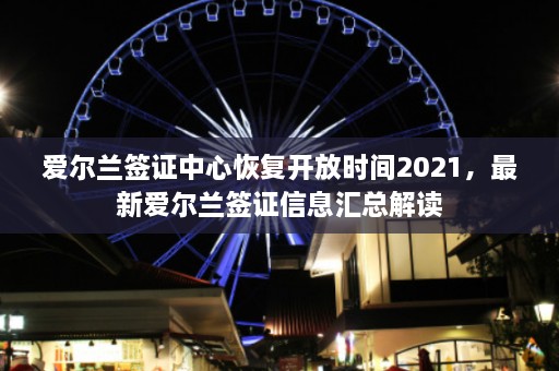 爱尔兰签证中心恢复开放时间2021，最新爱尔兰签证信息汇总解读