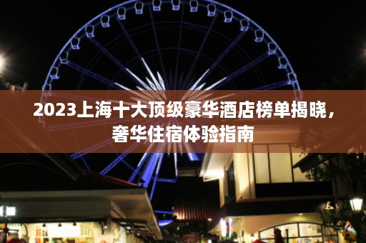 2023上海十大顶级豪华酒店榜单揭晓，奢华住宿体验指南