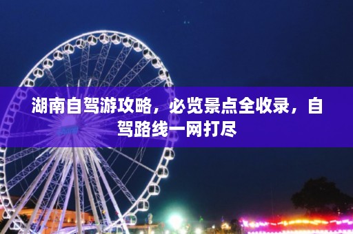 湖南自驾游攻略，必览景点全收录，自驾路线一网打尽