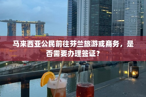 马来西亚公民前往芬兰旅游或商务，是否需要办理签证？