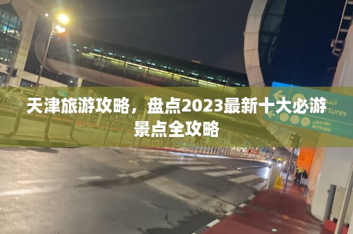 天津旅游攻略，盘点2023最新十大必游景点全攻略