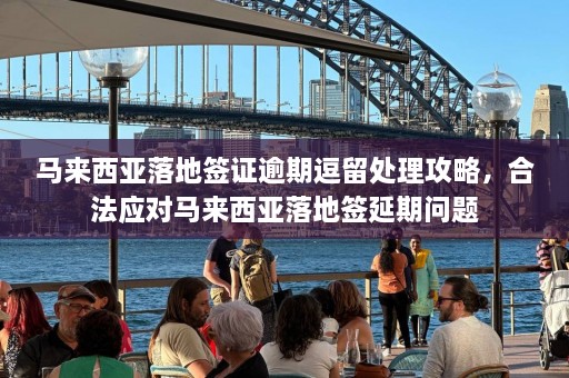 马来西亚落地签证逾期逗留处理攻略，合法应对马来西亚落地签延期问题